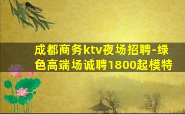 成都商务ktv夜场招聘-绿色高端场诚聘1800起模特